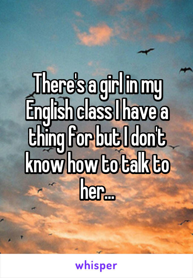 There's a girl in my English class I have a thing for but I don't know how to talk to her...
