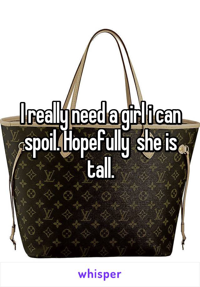 I really need a girl i can spoil. Hopefully  she is tall.