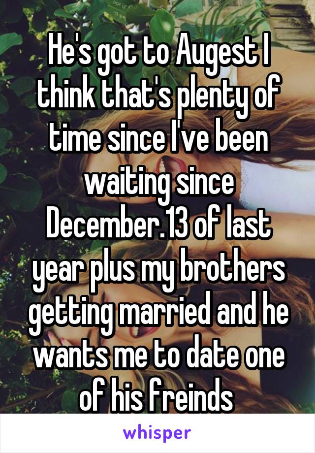 He's got to Augest I think that's plenty of time since I've been waiting since December.13 of last year plus my brothers getting married and he wants me to date one of his freinds 