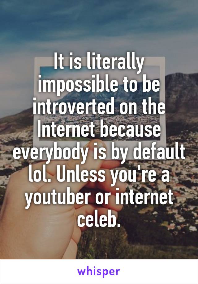 It is literally impossible to be introverted on the Internet because everybody is by default lol. Unless you're a youtuber or internet celeb.