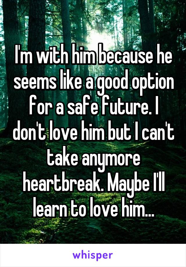 I'm with him because he seems like a good option for a safe future. I don't love him but I can't take anymore heartbreak. Maybe I'll learn to love him...