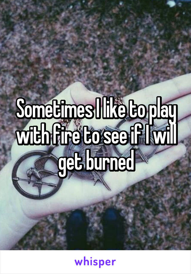 Sometimes I like to play with fire to see if I will get burned