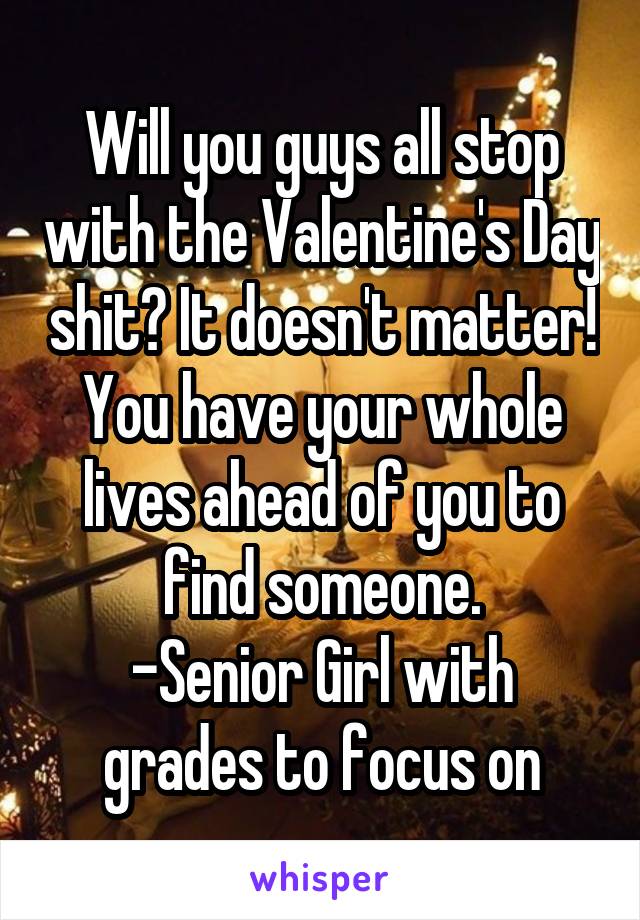 Will you guys all stop with the Valentine's Day shit? It doesn't matter! You have your whole lives ahead of you to find someone.
-Senior Girl with grades to focus on