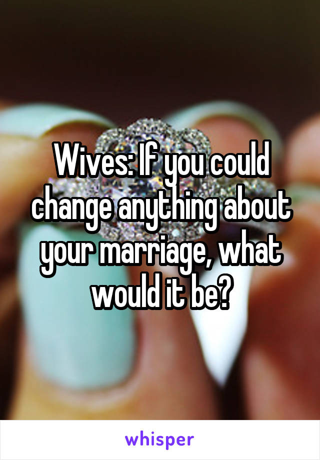 Wives: If you could change anything about your marriage, what would it be?