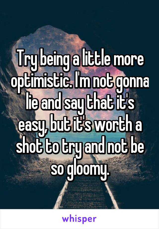Try being a little more optimistic. I'm not gonna lie and say that it's easy, but it's worth a shot to try and not be so gloomy.