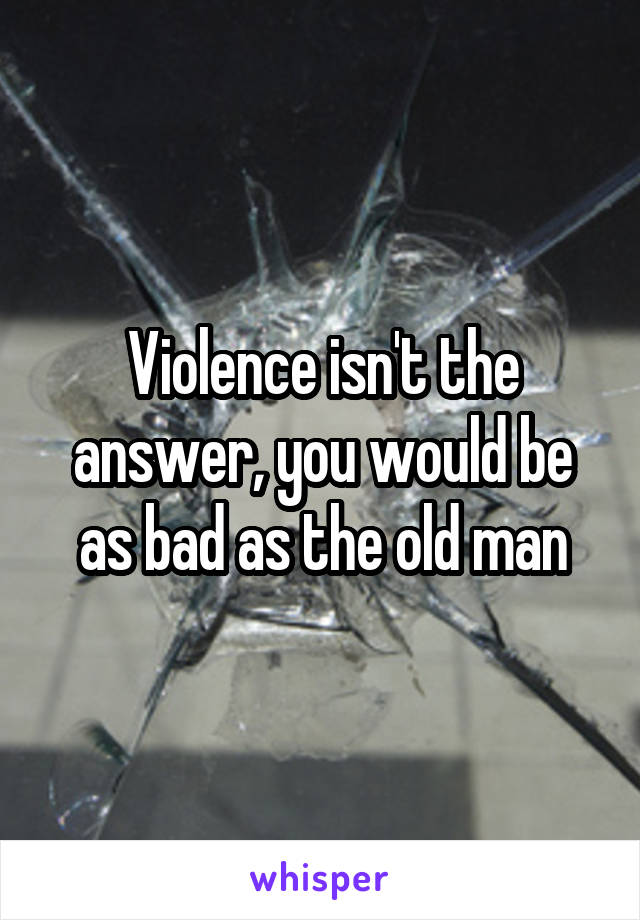 Violence isn't the answer, you would be as bad as the old man