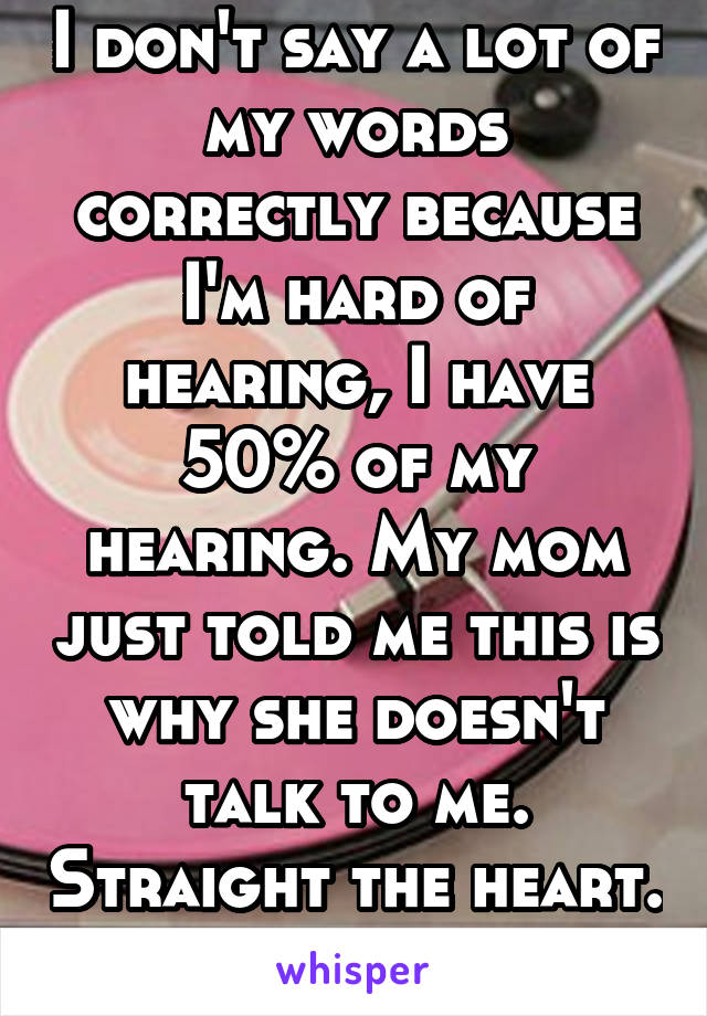 I don't say a lot of my words correctly because I'm hard of hearing, I have 50% of my hearing. My mom just told me this is why she doesn't talk to me. Straight the heart. 