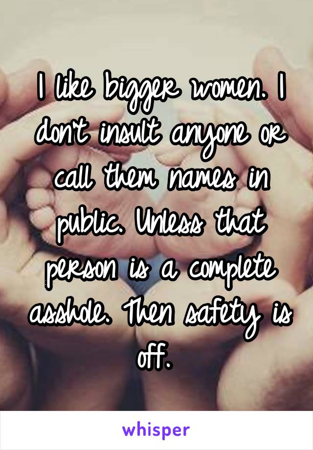 I like bigger women. I don't insult anyone or call them names in public. Unless that person is a complete asshole. Then safety is off. 