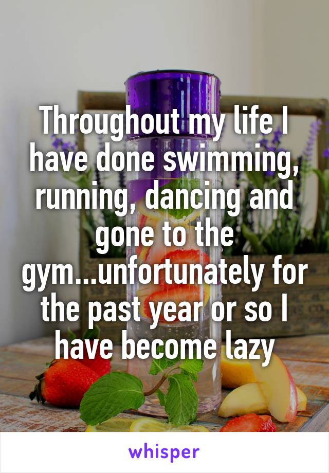 Throughout my life I have done swimming, running, dancing and gone to the gym...unfortunately for the past year or so I have become lazy
