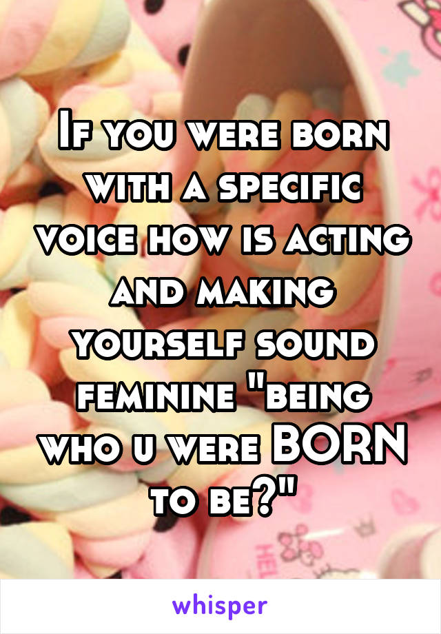 If you were born with a specific voice how is acting and making yourself sound feminine "being who u were BORN to be?"