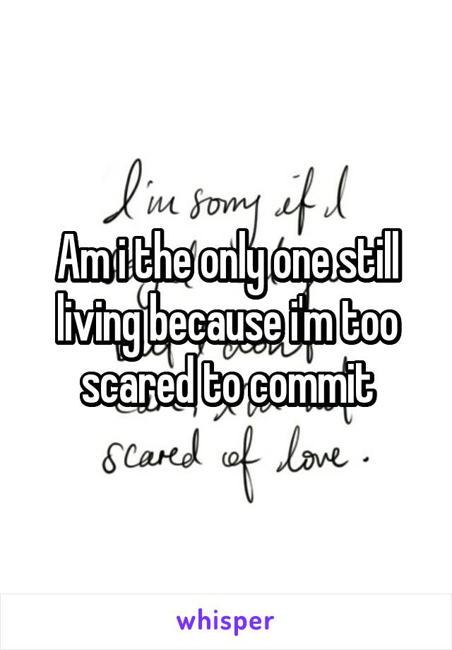 Am i the only one still living because i'm too scared to commit