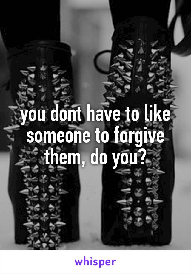 you dont have to like someone to forgive them, do you?