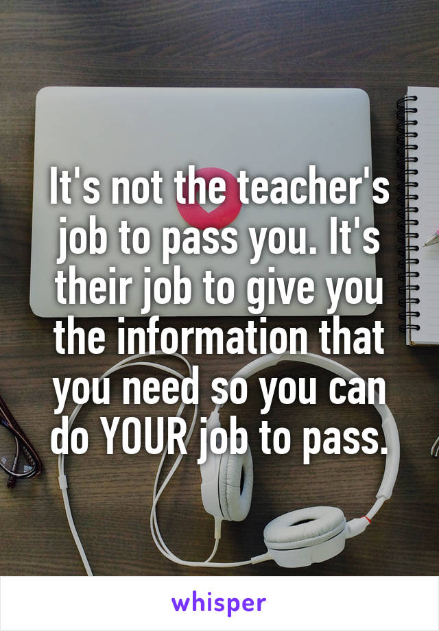 It's not the teacher's job to pass you. It's their job to give you the information that you need so you can do YOUR job to pass.