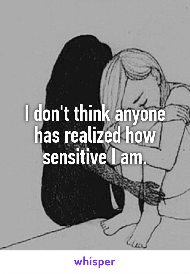 I don't think anyone has realized how sensitive I am.