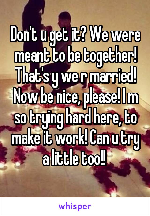 Don't u get it? We were meant to be together! That's y we r married! Now be nice, please! I m so trying hard here, to make it work! Can u try a little too!! 
