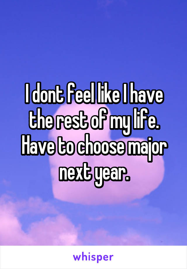 I dont feel like I have the rest of my life. Have to choose major next year.