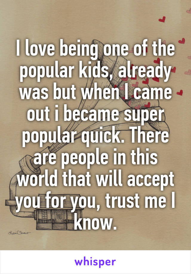 I love being one of the popular kids, already was but when I came out i became super popular quick. There are people in this world that will accept you for you, trust me I know.