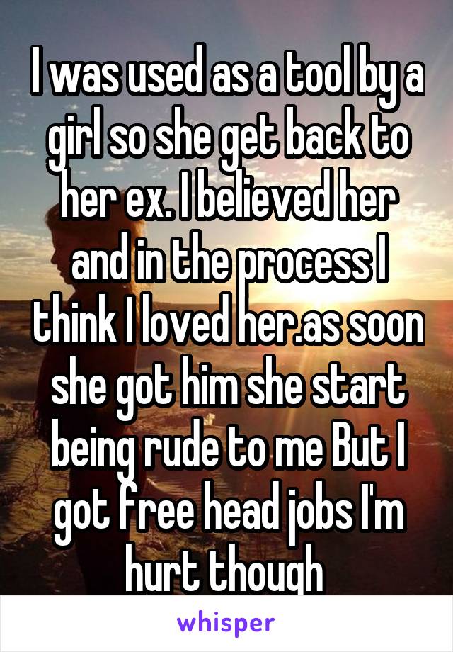 I was used as a tool by a girl so she get back to her ex. I believed her and in the process I think I loved her.as soon she got him she start being rude to me But I got free head jobs I'm hurt though 
