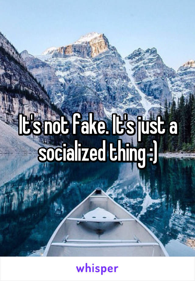 It's not fake. It's just a socialized thing :)