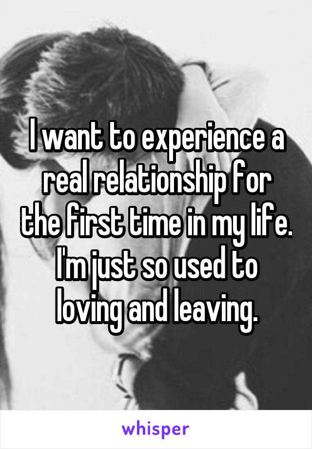 I want to experience a real relationship for the first time in my life. I'm just so used to loving and leaving.