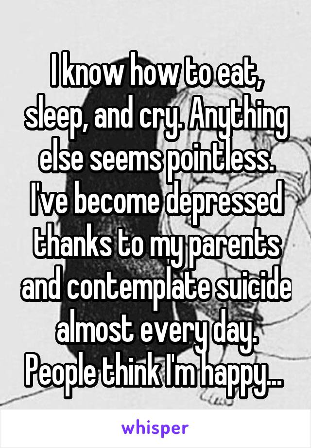 I know how to eat, sleep, and cry. Anything else seems pointless. I've become depressed thanks to my parents and contemplate suicide almost every day. People think I'm happy... 