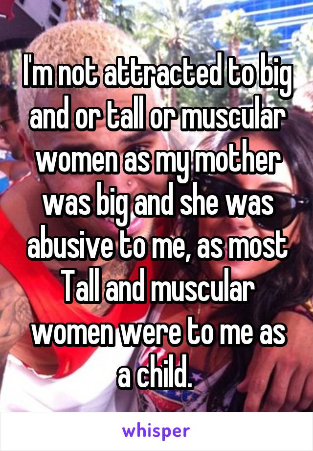 I'm not attracted to big and or tall or muscular women as my mother was big and she was abusive to me, as most Tall and muscular women were to me as a child. 