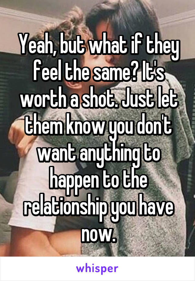 Yeah, but what if they feel the same? It's worth a shot. Just let them know you don't want anything to happen to the relationship you have now.