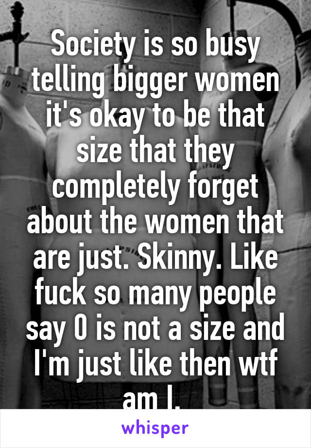 Society is so busy telling bigger women it's okay to be that size that they completely forget about the women that are just. Skinny. Like fuck so many people say 0 is not a size and I'm just like then wtf am I. 
