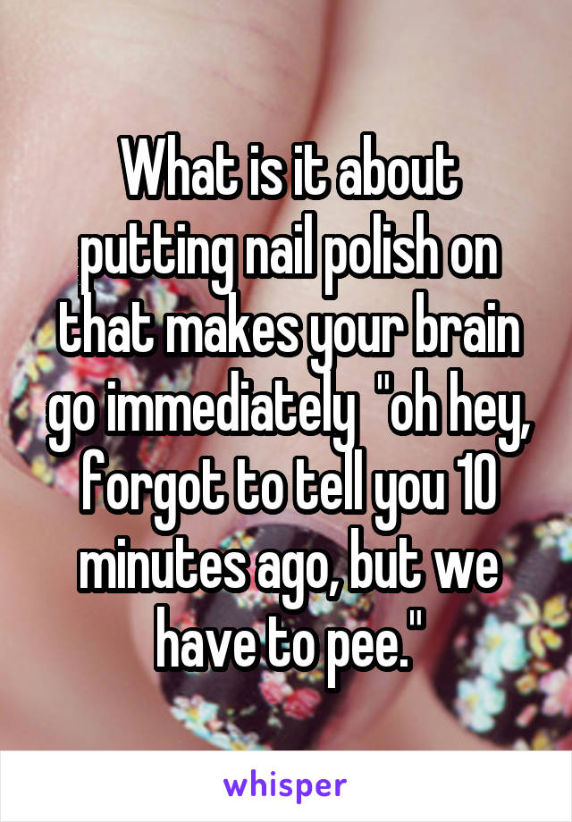 What is it about putting nail polish on that makes your brain go immediately  "oh hey, forgot to tell you 10 minutes ago, but we have to pee."