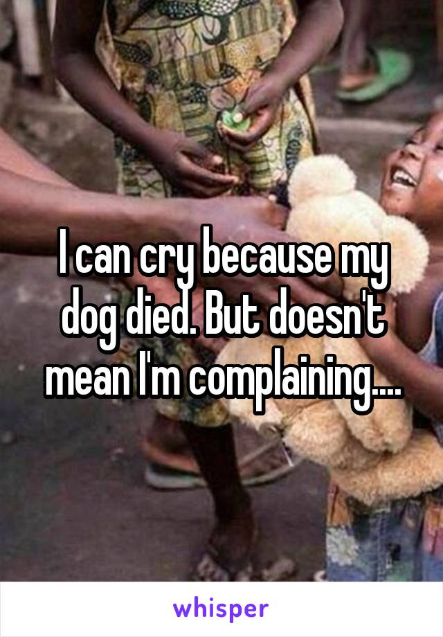 I can cry because my dog died. But doesn't mean I'm complaining....