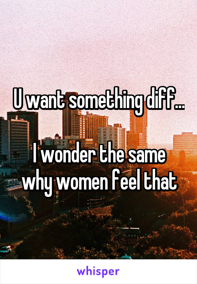 U want something diff...

I wonder the same why women feel that