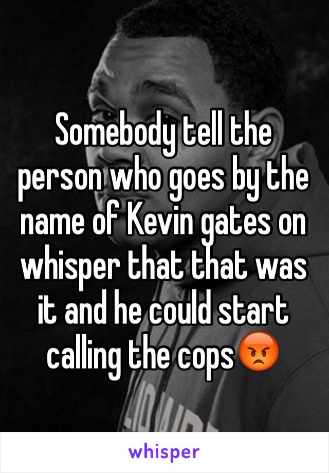 Somebody tell the person who goes by the name of Kevin gates on whisper that that was it and he could start calling the cops😡