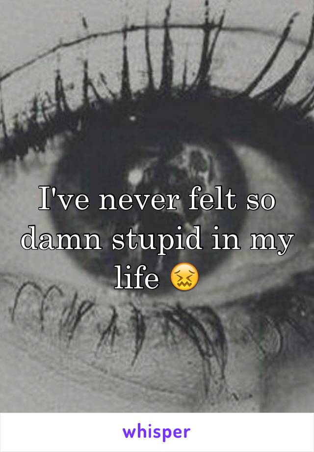 I've never felt so damn stupid in my life 😖