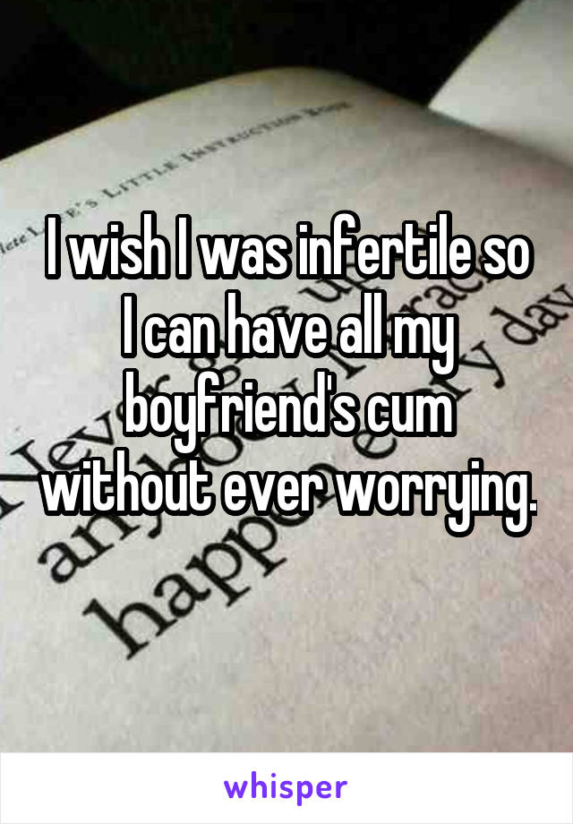 I wish I was infertile so I can have all my boyfriend's cum without ever worrying. 