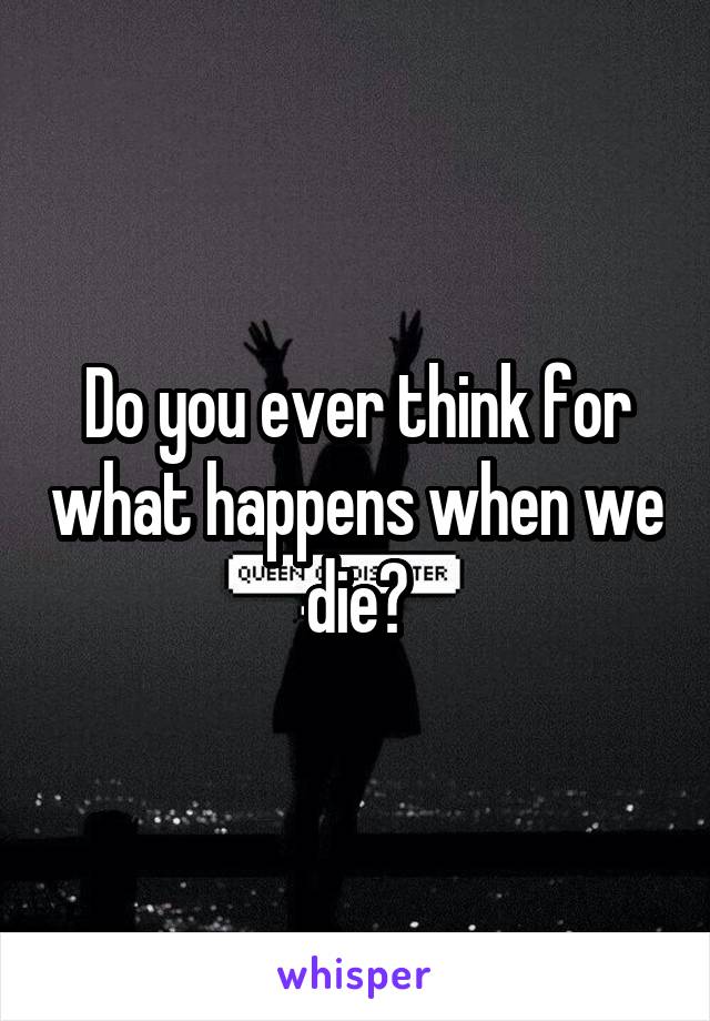 Do you ever think for what happens when we die?