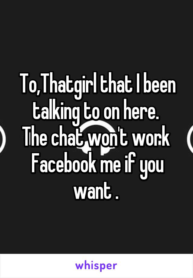 To,Thatgirl that I been talking to on here. 
The chat won't work 
Facebook me if you want . 