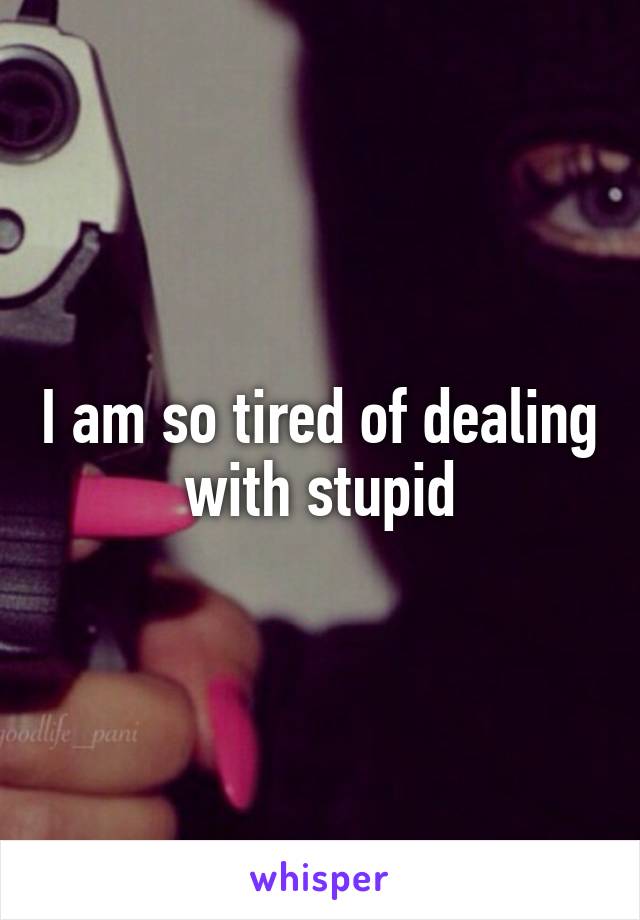 I am so tired of dealing with stupid