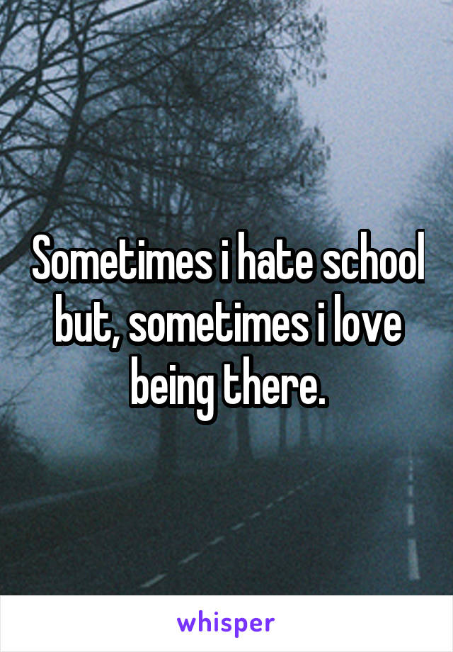 Sometimes i hate school but, sometimes i love being there.