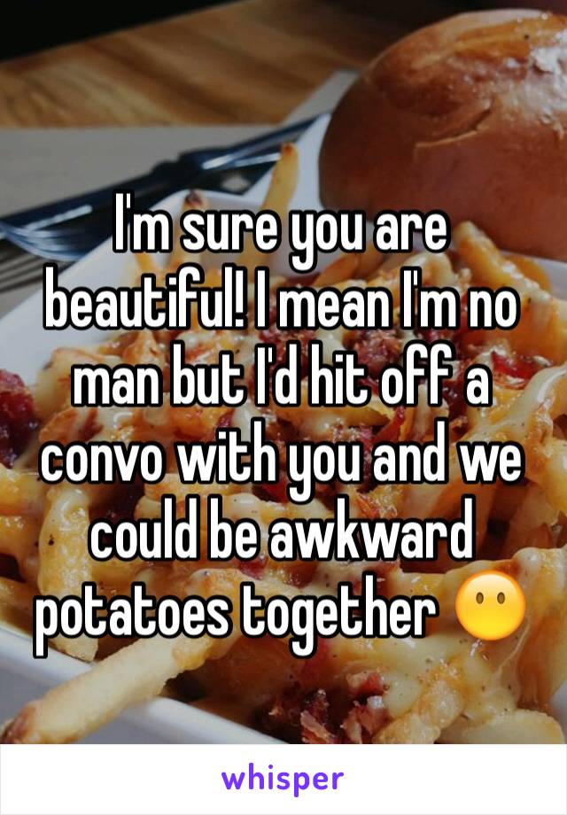 I'm sure you are beautiful! I mean I'm no man but I'd hit off a convo with you and we could be awkward potatoes together 😶