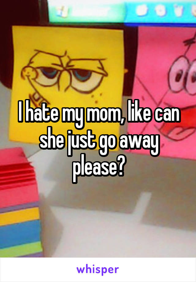 I hate my mom, like can she just go away please?