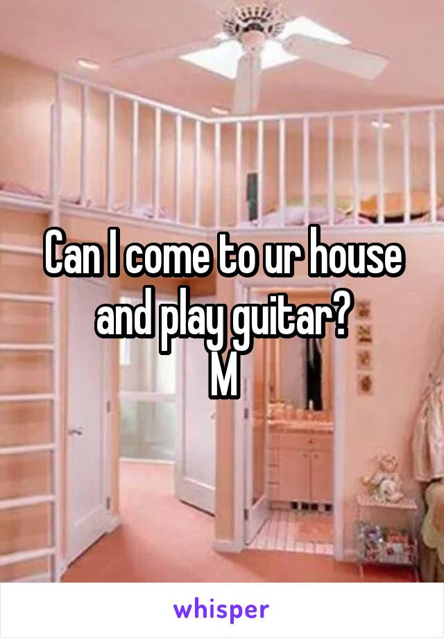 Can I come to ur house and play guitar?
M