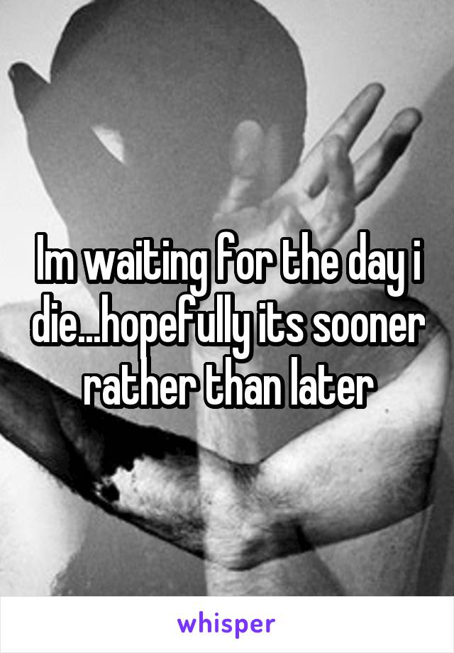 Im waiting for the day i die...hopefully its sooner rather than later