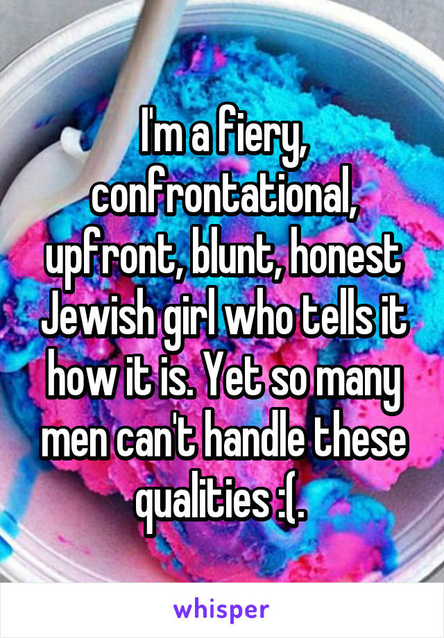 I'm a fiery, confrontational, upfront, blunt, honest Jewish girl who tells it how it is. Yet so many men can't handle these qualities :(. 