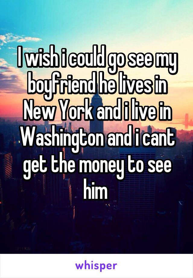 I wish i could go see my boyfriend he lives in New York and i live in Washington and i cant get the money to see him 
