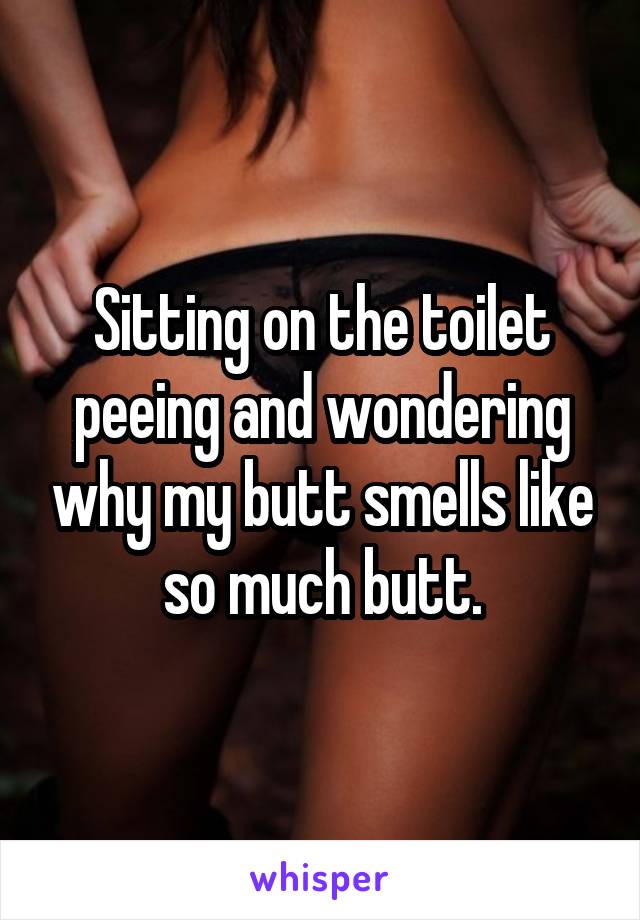 Sitting on the toilet peeing and wondering why my butt smells like so much butt.