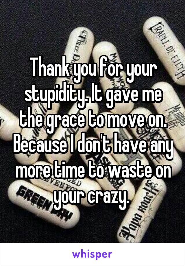 Thank you for your stupidity. It gave me the grace to move on. Because I don't have any more time to waste on your crazy. 
