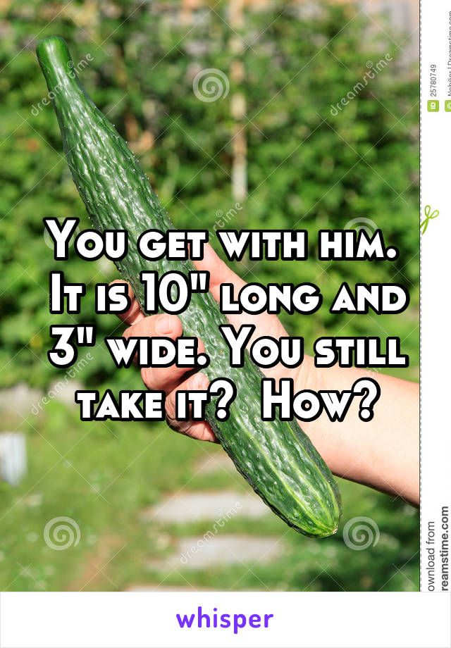 You get with him.  It is 10" long and 3" wide. You still take it?  How?