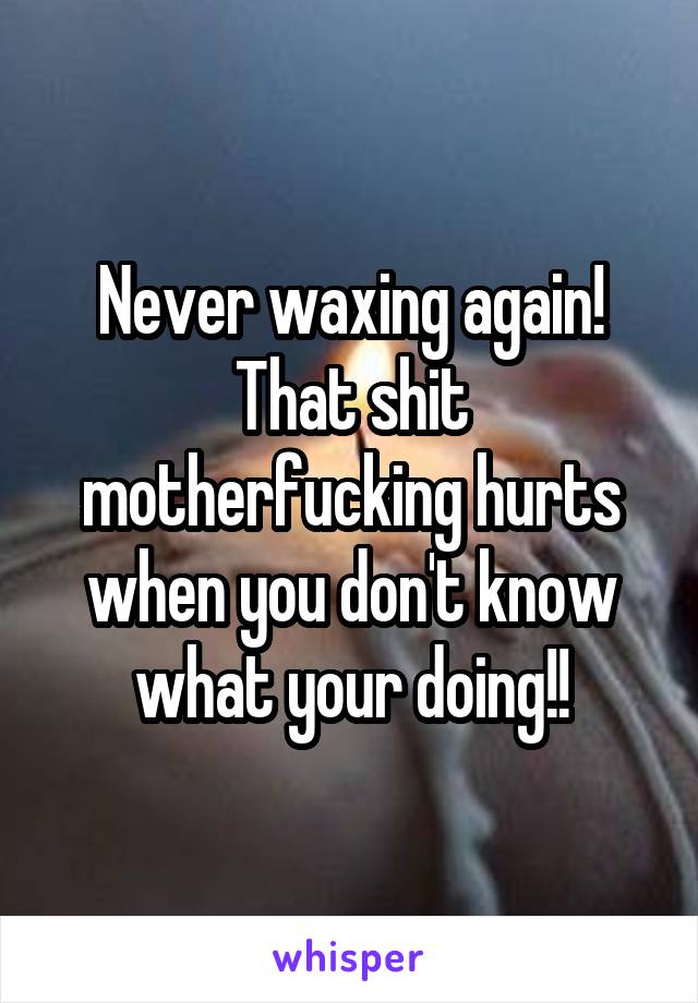 Never waxing again! That shit motherfucking hurts when you don't know what your doing!!