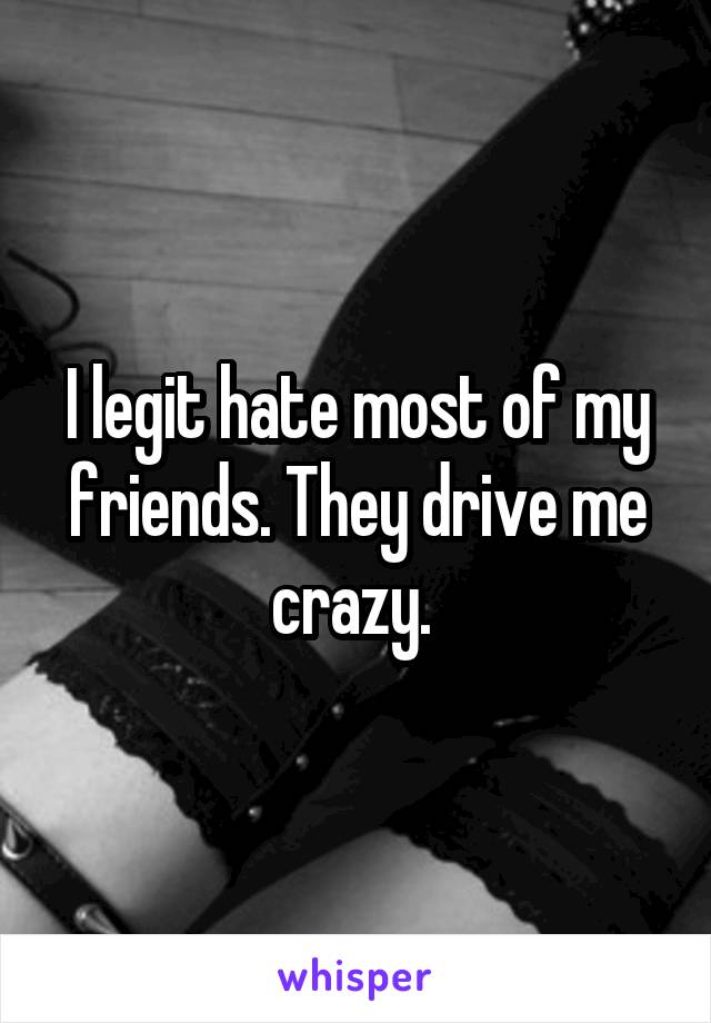 I legit hate most of my friends. They drive me crazy. 