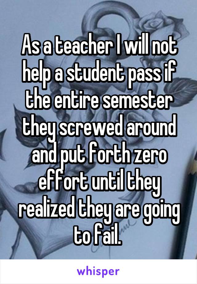 As a teacher I will not help a student pass if the entire semester they screwed around and put forth zero effort until they realized they are going to fail. 